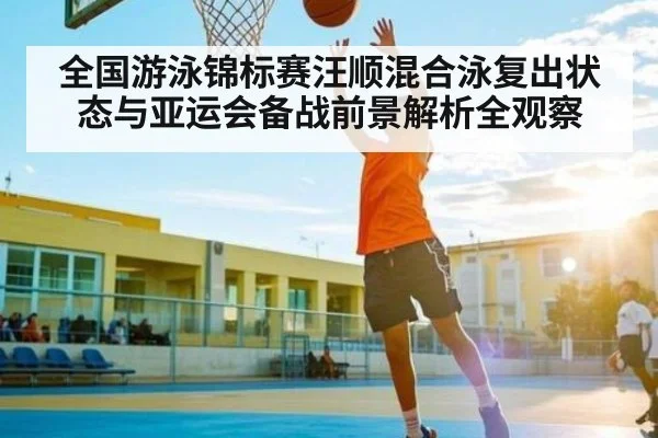 全国游泳锦标赛汪顺混合泳复出状态与亚运会备战前景解析全观察