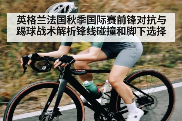 英格兰法国秋季国际赛前锋对抗与踢球战术解析锋线碰撞和脚下选择